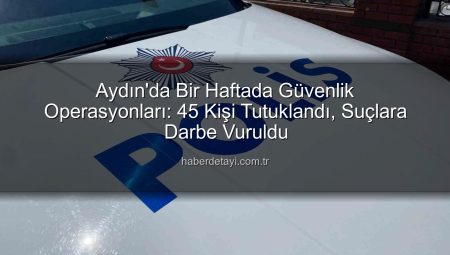 Aydın’da Bir Haftada Güvenlik Operasyonları: 45 Kişi Tutuklandı, Suçlara Darbe Vuruldu
