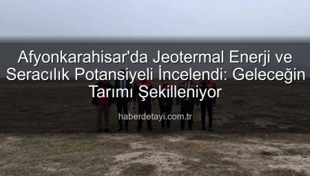 Afyonkarahisar’da Jeotermal Enerji ve Seracılık Potansiyeli İncelendi: Geleceğin Tarımı Şekilleniyor