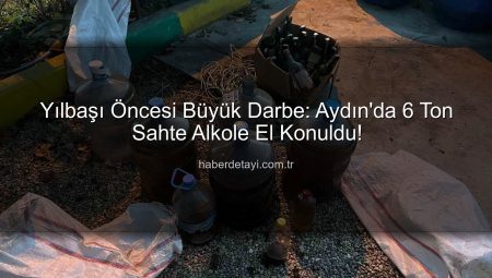 Yılbaşı Öncesi Büyük Darbe: Aydın’da 6 Ton Sahte Alkole El Konuldu!