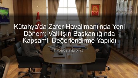Kütahya’da Zafer Havalimanı’nda Yeni Dönem: Vali Işın Başkanlığında Kapsamlı Değerlendirme Yapıldı