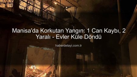 Manisa’da Korkutan Yangın: 1 Can Kaybı, 2 Yaralı – Evler Küle Döndü