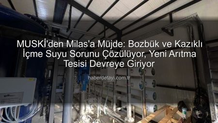 MUSKİ’den Milas’a Müjde: Bozbük ve Kazıklı İçme Suyu Sorunu Çözülüyor, Yeni Arıtma Tesisi Devreye Giriyor
