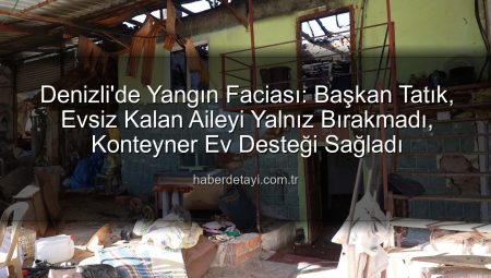 Denizli’de Yangın Faciası: Başkan Tatık, Evsiz Kalan Aileyi Yalnız Bırakmadı, Konteyner Ev Desteği Sağladı