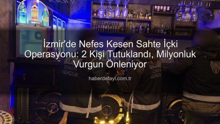 İzmir’de Nefes Kesen Sahte İçki Operasyonu: 2 Kişi Tutuklandı, Milyonluk Vurgun Önleniyor