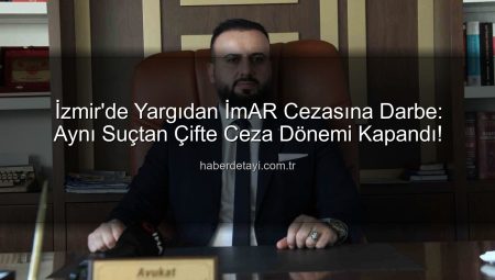 İzmir’de Yargıdan İmAR Cezasına Darbe: Aynı Suçtan Çifte Ceza Dönemi Kapandı!