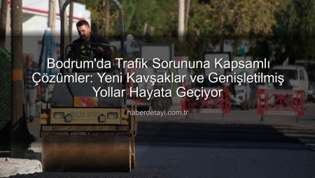 Bodrum’da Trafik Sorununa Kapsamlı Çözümler: Yeni Kavşaklar ve Genişletilmiş Yollar Hayata Geçiyor
